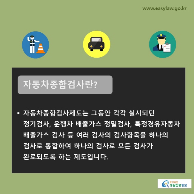 자동차종합검사란? 자동차종합검사제도는 그동안 각각 실시되던 정기검사, 운행차 배출가스 정밀검사, 특정경유자동차 배출가스 검사 등 여러 검사의 검사항목을 하나의 검사로 통합하여 하나의 검사로 모든 검사가 완료되도록 하는 제도입니다.